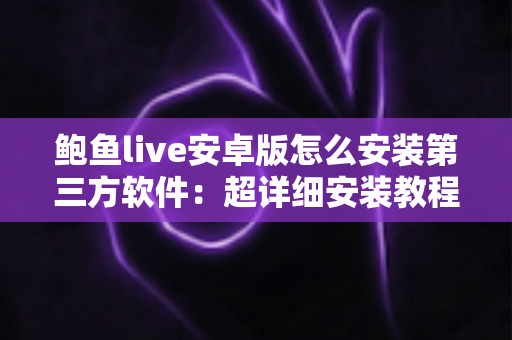 鲍鱼live安卓版怎么安装第三方软件：超详细安装教程与安全防护指南