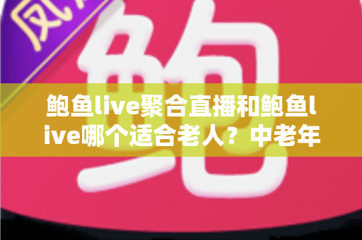 鲍鱼live聚合直播和鲍鱼live哪个适合老人？中老年直播软件选择与安全使用全指南
