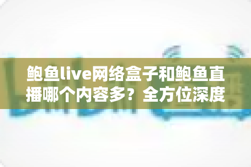 鲍鱼live网络盒子和鲍鱼直播哪个内容多？全方位深度对比解析，帮你选对看片利器