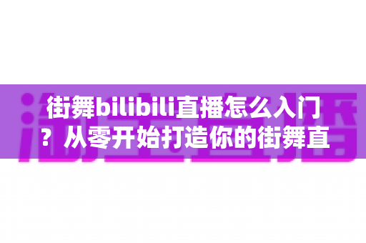 街舞bilibili直播怎么入门?从零开始打造你的街舞直播间完整指南 街舞bilibili直播怎么入门?从零开始打造你的街舞直播间完整指南