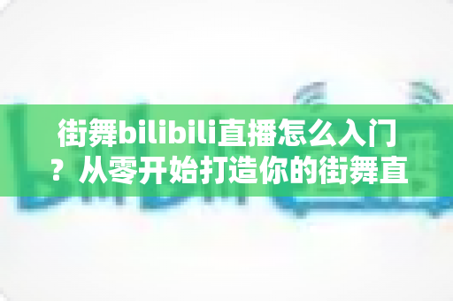 街舞bilibili直播怎么入门？从零开始打造你的街舞直播间完整指南
