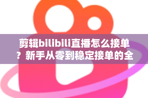 剪辑bilibili直播怎么接单？新手从零到稳定接单的全方位实战指南