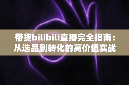 带货bilibili直播完全指南：从选品到转化的高价值实战攻略，助你打造人气直播间