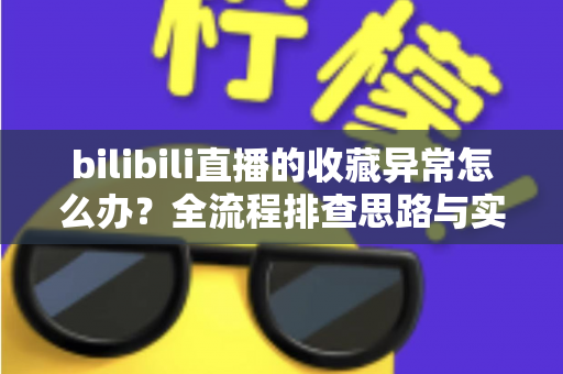 bilibili直播的收藏异常怎么办？全流程排查思路与实用解决指南一览