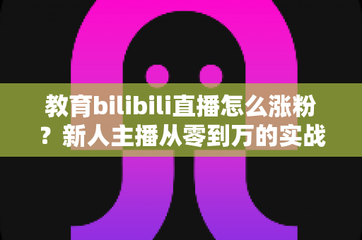 教育bilibili直播怎么涨粉？新人主播从零到万的实战涨粉指南