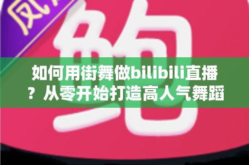 如何用街舞做bilibili直播？从零开始打造高人气舞蹈直播间的完整实战指南