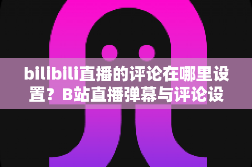 bilibili直播的评论在哪里设置？B站直播弹幕与评论设置一站式全攻略，轻松打造清爽互动体验