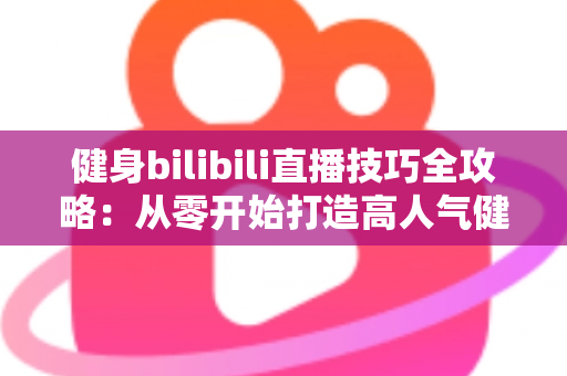 健身bilibili直播技巧全攻略：从零开始打造高人气健身直播间的实战指南