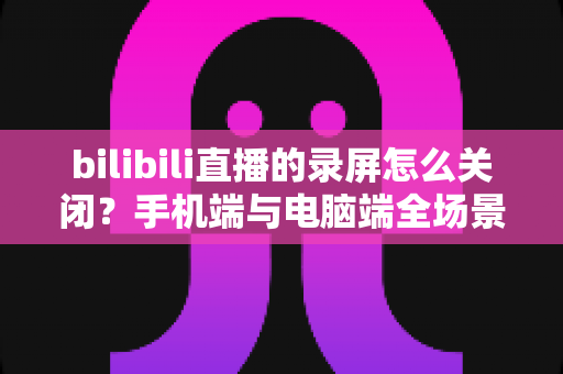 bilibili直播的录屏怎么关闭？手机端与电脑端全场景关闭教程及常见问题详解