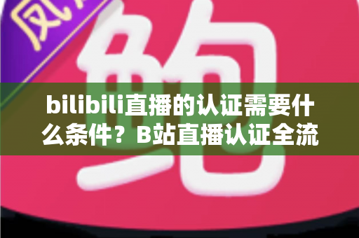 bilibili直播的认证需要什么条件？B站直播认证全流程详解与实用指南
