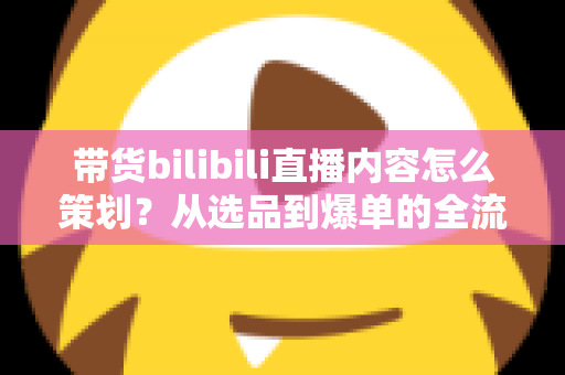 带货bilibili直播内容怎么策划？从选品到爆单的全流程实操指南