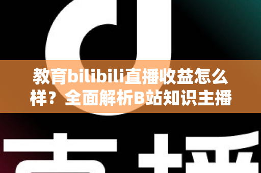 教育bilibili直播收益怎么样？全面解析B站知识主播的真实收入与变现潜力