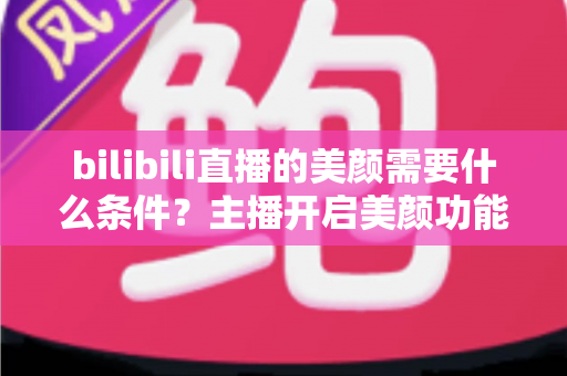 bilibili直播的美颜需要什么条件？主播开启美颜功能的资格要求、设备配置与详细操作指南全解析