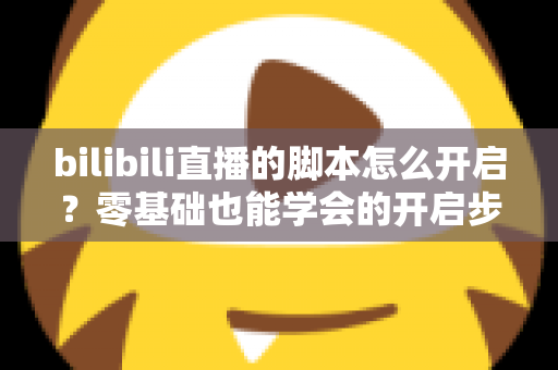 bilibili直播的脚本怎么开启？零基础也能学会的开启步骤、常用方法与安全避坑全指南