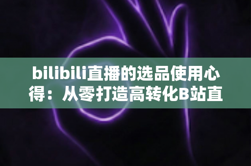 bilibili直播的选品使用心得：从零打造高转化B站直播间的实战选品指南