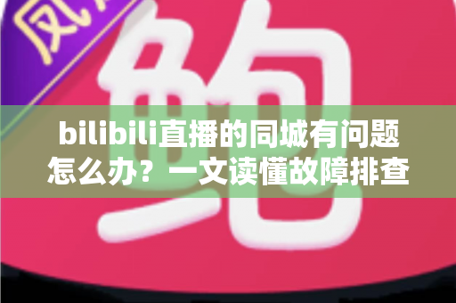bilibili直播的同城有问题怎么办？一文读懂故障排查与解决方法全攻略