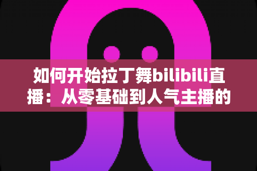 如何开始拉丁舞bilibili直播：从零基础到人气主播的完整指南