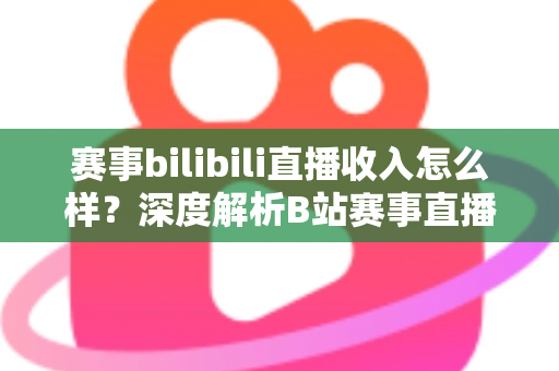 赛事bilibili直播收入怎么样?深度解析B站赛事直播的真实收益与赚钱潜力 赛事bilibili直播收入怎么样?深度解析B站赛事直播的真实收益与赚钱潜力