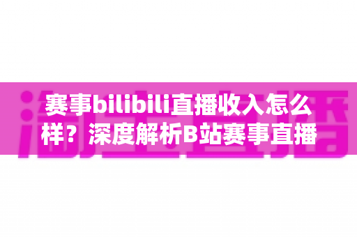 赛事bilibili直播收入怎么样？深度解析B站赛事直播的真实收益与赚钱潜力