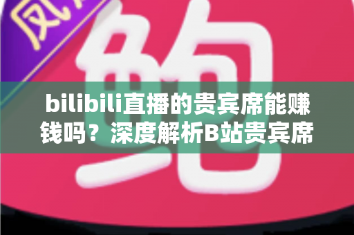 bilibili直播的贵宾席能赚钱吗？深度解析B站贵宾席的变现逻辑与实操攻略