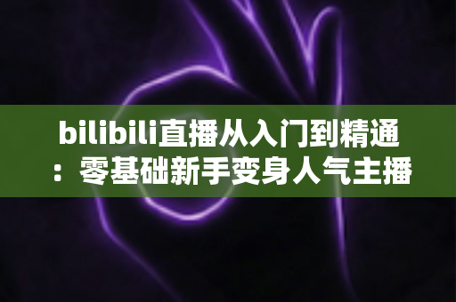 bilibili直播从入门到精通：零基础新手变身人气主播的完整实战攻略