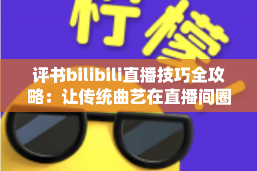 评书bilibili直播技巧全攻略：让传统曲艺在直播间圈粉无数的实战秘籍