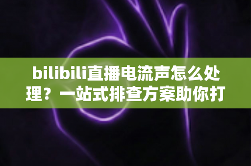 bilibili直播电流声怎么处理?一站式排查方案助你打造高清音质直播间 bilibili直播电流声怎么处理?一站式排查方案助你打造高清音质直播间