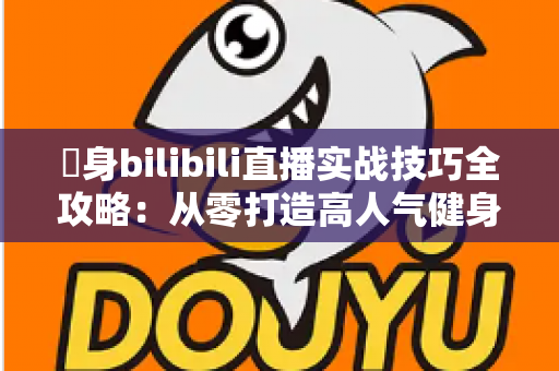 偩身bilibili直播实战技巧全攻略：从零打造高人气健身直播间的完整指南