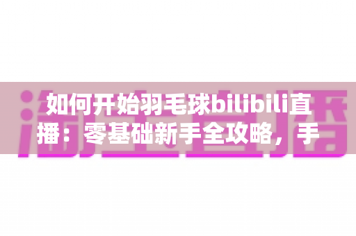 如何开始羽毛球bilibili直播：零基础新手全攻略，手把手教你快速开播涨粉