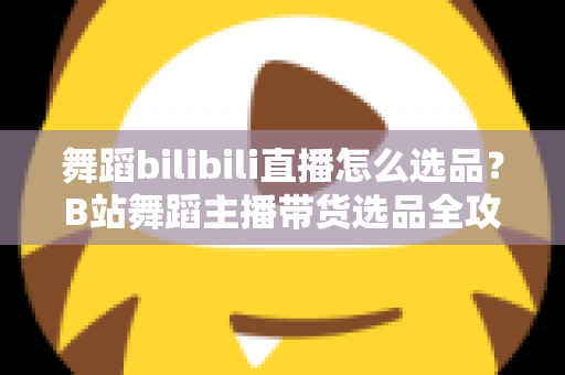 舞蹈bilibili直播怎么选品？B站舞蹈主播带货选品全攻略与实战技巧