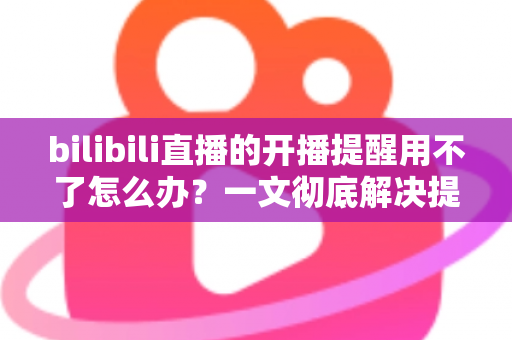 bilibili直播的开播提醒用不了怎么办？一文彻底解决提醒失效难题