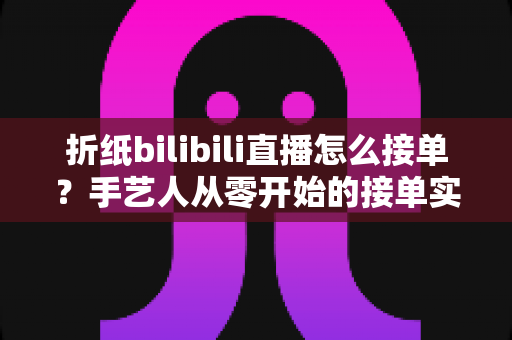 折纸bilibili直播怎么接单？手艺人从零开始的接单实战全攻略