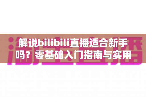解说bilibili直播适合新手吗?零基础入门指南与实用技巧全解析 解说bilibili直播适合新手吗?零基础入门指南与实用技巧全解析