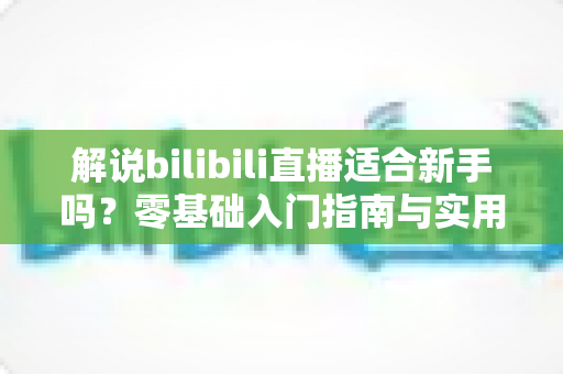 解说bilibili直播适合新手吗?零基础入门指南与实用技巧全解析 解说bilibili直播适合新手吗?零基础入门指南与实用技巧全解析