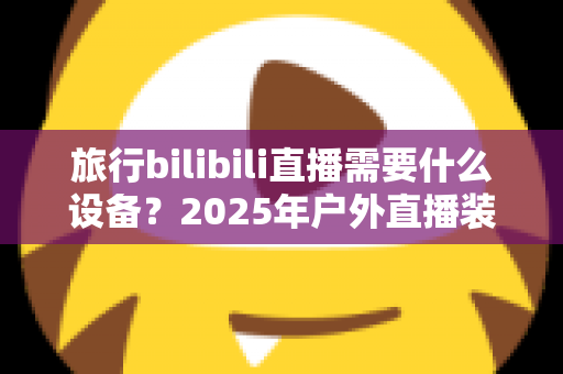 旅行bilibili直播需要什么设备？2025年户外直播装备全攻略，从入门到专业一次看懂