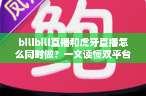 bilibili直播和虎牙直播怎么同时做？一文读懂双平台同步开播的全套方案与实操技巧