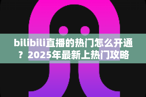 bilibili直播的热门怎么开通？2025年最新上热门攻略与涨粉秘籍全解析