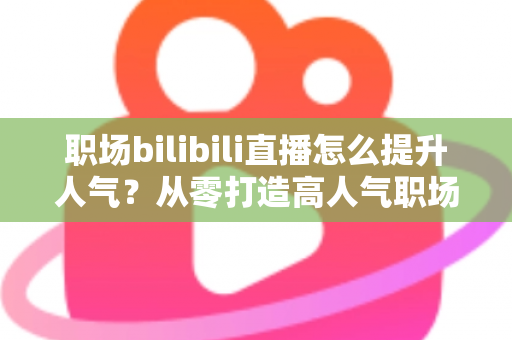 职场bilibili直播怎么提升人气？从零打造高人气职场直播间的全流程实战指南