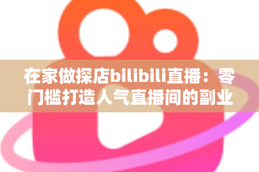在家做探店bilibili直播：零门槛打造人气直播间的副业新玩法全攻略