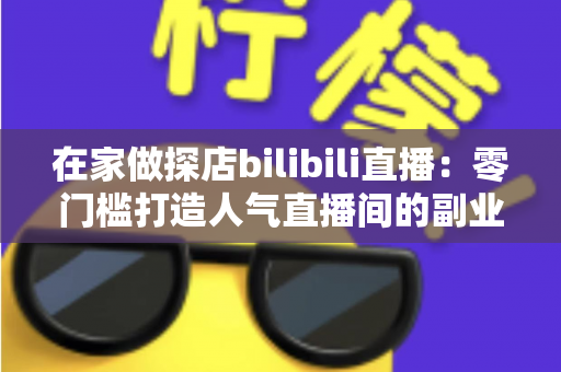 在家做探店bilibili直播：零门槛打造人气直播间的副业新玩法全攻略