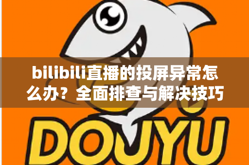 bilibili直播的投屏异常怎么办？全面排查与解决技巧大公开，助你畅享大屏观影体验
