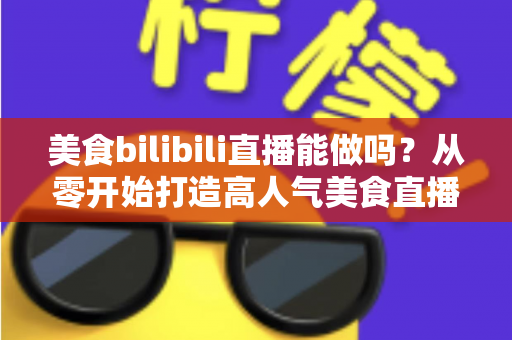 美食bilibili直播能做吗？从零开始打造高人气美食直播间的完整攻略