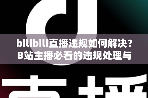 bilibili直播违规如何解决？B站主播必看的违规处理与申诉全攻略