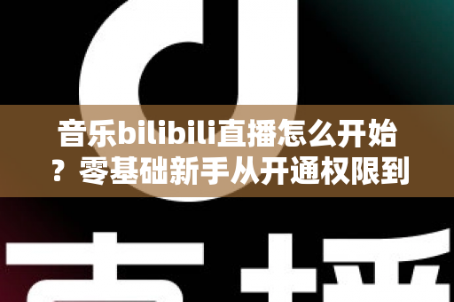 音乐bilibili直播怎么开始？零基础新手从开通权限到人气爆棚的完整实战指南