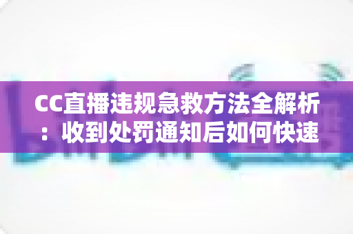 CC直播违规急救方法全解析：收到处罚通知后如何快速自救、成功申诉与恢复账号