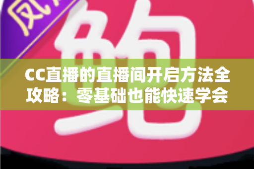 CC直播的直播间开启方法全攻略：零基础也能快速学会开播的完整教程与实用技巧