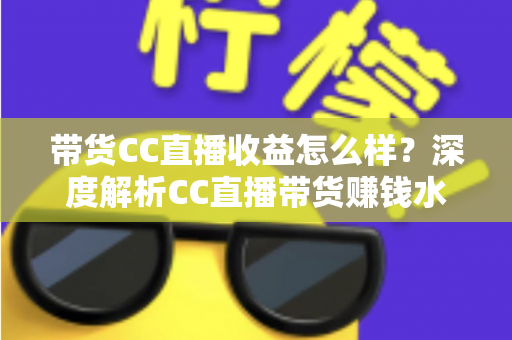 带货CC直播收益怎么样？深度解析CC直播带货赚钱水平与收益提升全攻略