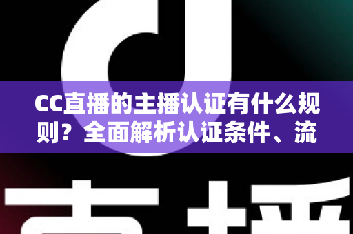 CC直播的主播认证有什么规则？全面解析认证条件、流程与避坑指南
