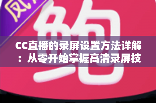 CC直播的录屏设置方法详解：从零开始掌握高清录屏技巧的完整指南