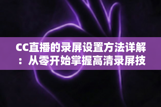CC直播的录屏设置方法详解：从零开始掌握高清录屏技巧的完整指南